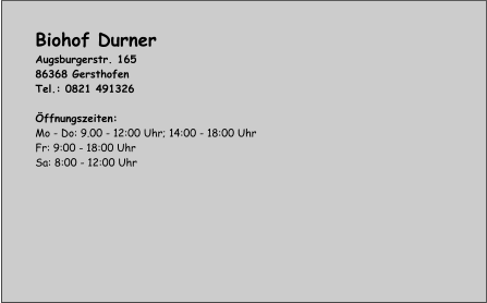 Biohof Durner Augsburgerstr. 165 86368 Gersthofen Tel.: 0821 491326  Öffnungszeiten: Mo - Do: 9.00 - 12:00 Uhr; 14:00 - 18:00 Uhr Fr: 9:00 - 18:00 Uhr Sa: 8:00 - 12:00 Uhr
