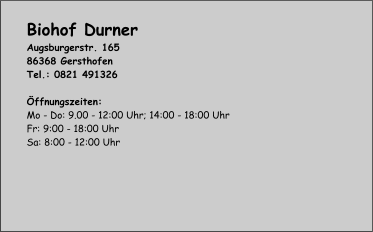 Biohof Durner Augsburgerstr. 165 86368 Gersthofen Tel.: 0821 491326  Öffnungszeiten: Mo - Do: 9.00 - 12:00 Uhr; 14:00 - 18:00 Uhr Fr: 9:00 - 18:00 Uhr Sa: 8:00 - 12:00 Uhr