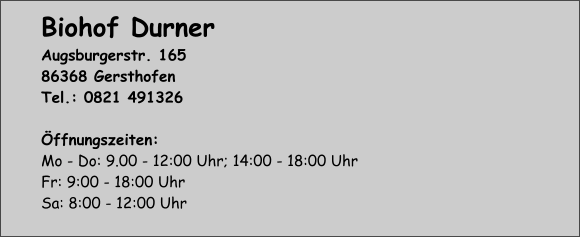 Biohof Durner Augsburgerstr. 165 86368 Gersthofen Tel.: 0821 491326  Öffnungszeiten: Mo - Do: 9.00 - 12:00 Uhr; 14:00 - 18:00 Uhr Fr: 9:00 - 18:00 Uhr Sa: 8:00 - 12:00 Uhr